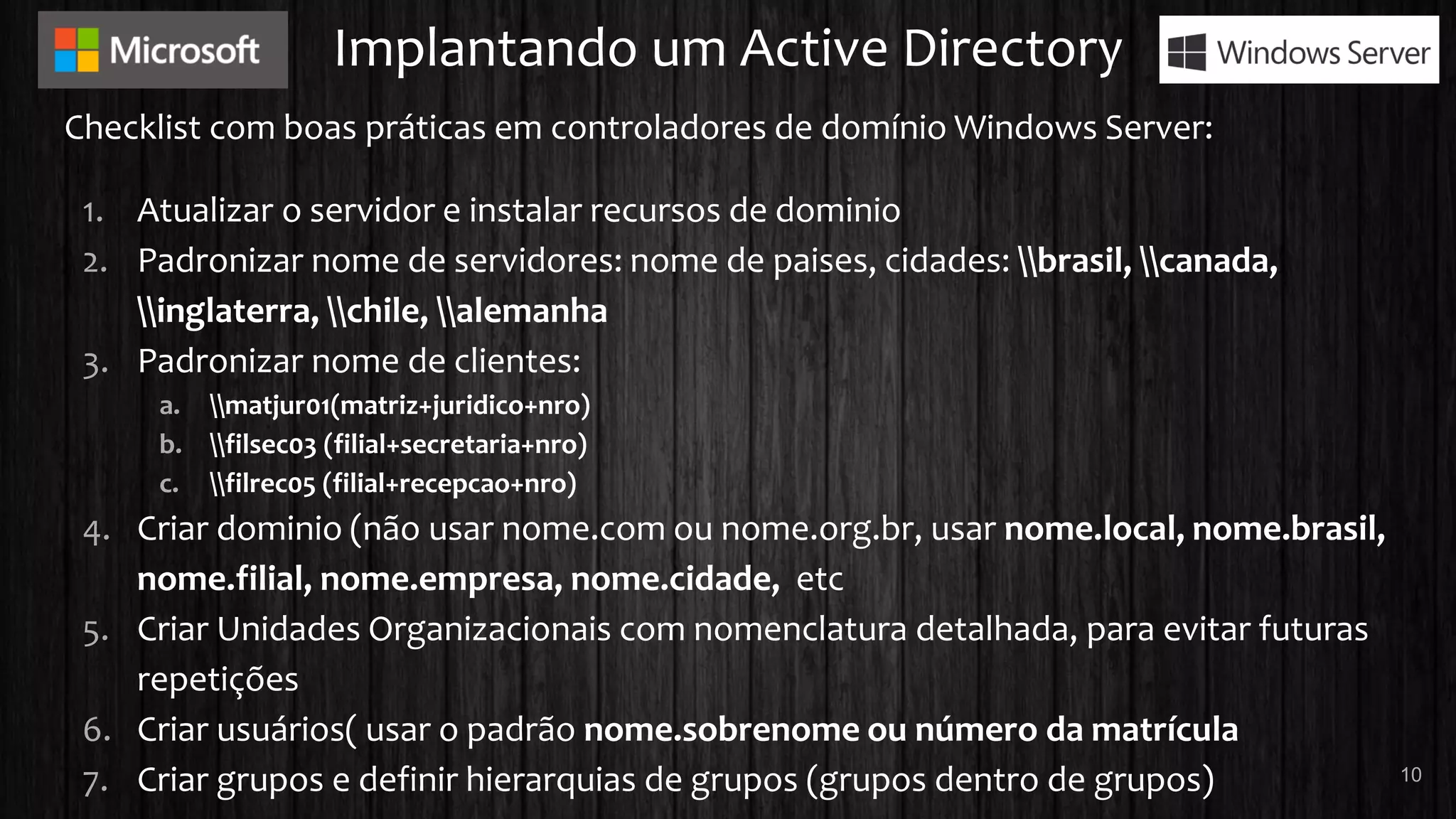 Implantando um Active Directory
Checklist com boas práticas em controladores de domínio Windows Server:
1. Atualizar o servidor e instalar recursos de dominio
2. Padronizar nome de servidores: nome de paises, cidades: brasil, canada,
inglaterra, chile, alemanha
3. Padronizar nome de clientes:
a. matjur01(matriz+juridico+nro)
b. filsec03 (filial+secretaria+nro)
c. filrec05 (filial+recepcao+nro)
4. Criar dominio (não usar nome.com ou nome.org.br, usar nome.local, nome.brasil,
nome.filial, nome.empresa, nome.cidade, etc
5. Criar Unidades Organizacionais com nomenclatura detalhada, para evitar futuras
repetições
6. Criar usuários( usar o padrão nome.sobrenome ou número da matrícula
7. Criar grupos e definir hierarquias de grupos (grupos dentro de grupos) 10
 