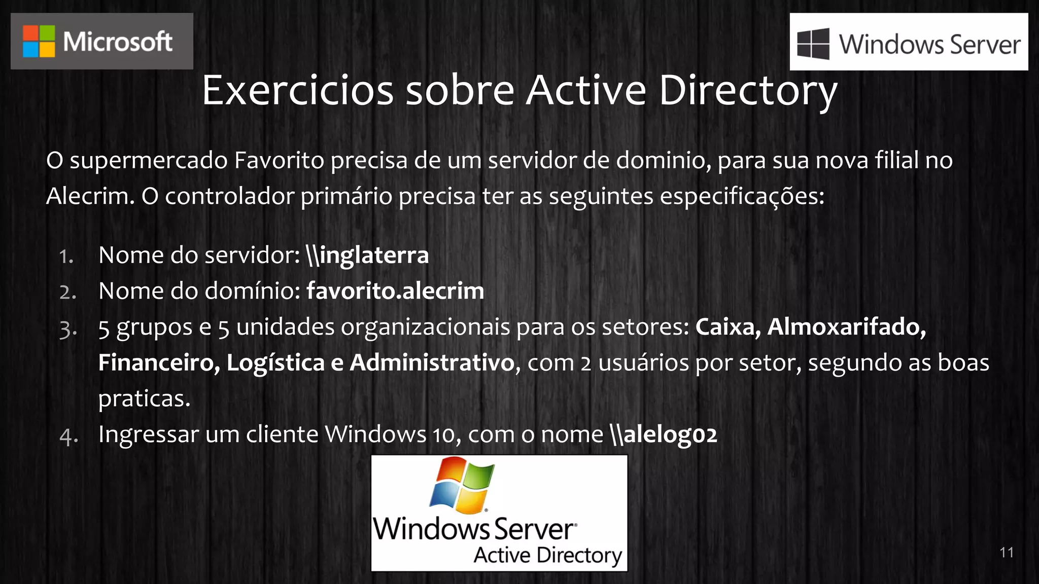 Exercicios sobre Active Directory
O supermercado Favorito precisa de um servidor de dominio, para sua nova filial no
Alecrim. O controlador primário precisa ter as seguintes especificações:
1. Nome do servidor: inglaterra
2. Nome do domínio: favorito.alecrim
3. 5 grupos e 5 unidades organizacionais para os setores: Caixa, Almoxarifado,
Financeiro, Logística e Administrativo, com 2 usuários por setor, segundo as boas
praticas.
4. Ingressar um cliente Windows 10, com o nome alelog02
11
 