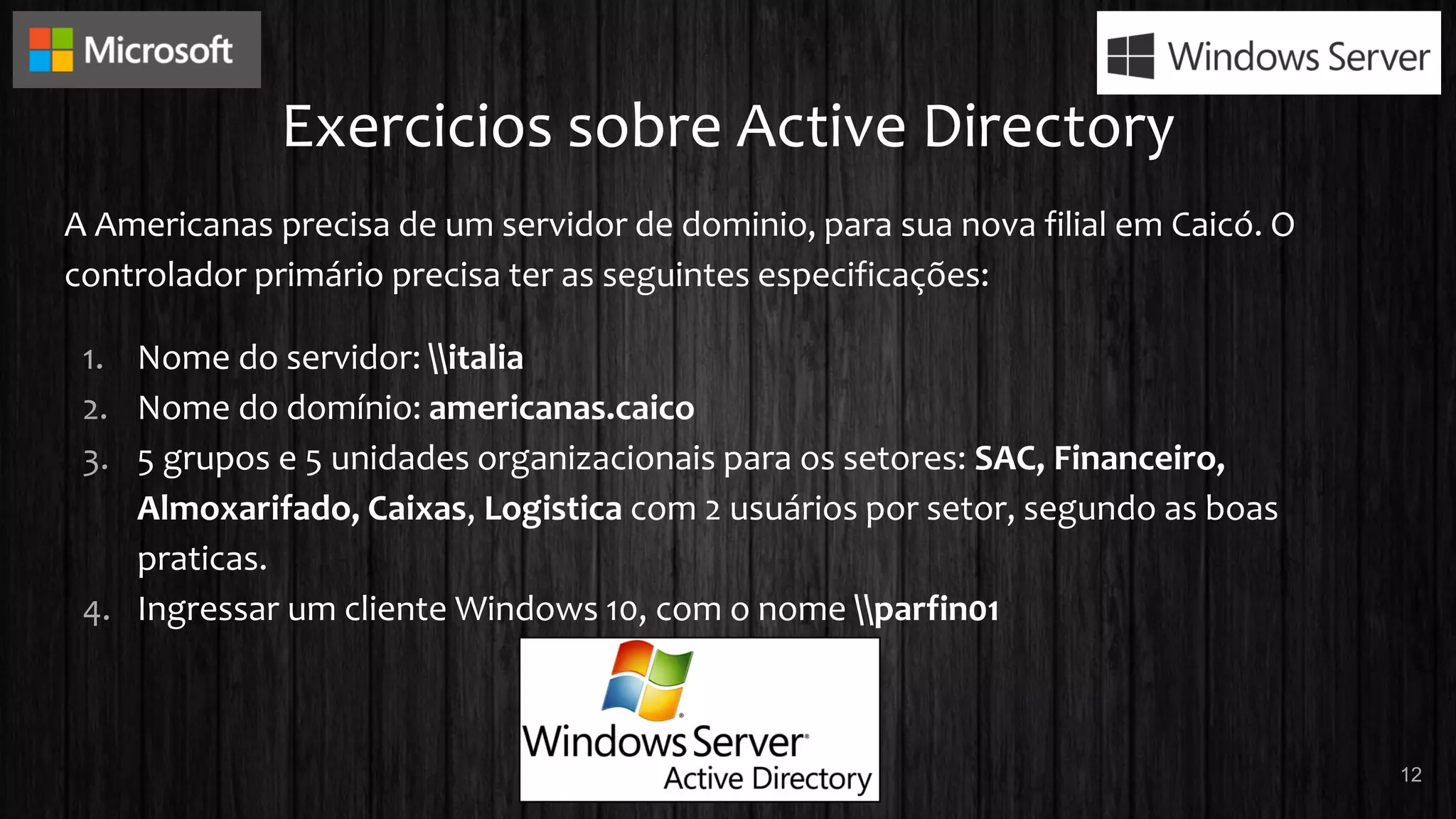 Exercicios sobre Active Directory
A Americanas precisa de um servidor de dominio, para sua nova filial em Caicó. O
controlador primário precisa ter as seguintes especificações:
1. Nome do servidor: italia
2. Nome do domínio: americanas.caico
3. 5 grupos e 5 unidades organizacionais para os setores: SAC, Financeiro,
Almoxarifado, Caixas, Logistica com 2 usuários por setor, segundo as boas
praticas.
4. Ingressar um cliente Windows 10, com o nome parfin01
12
 