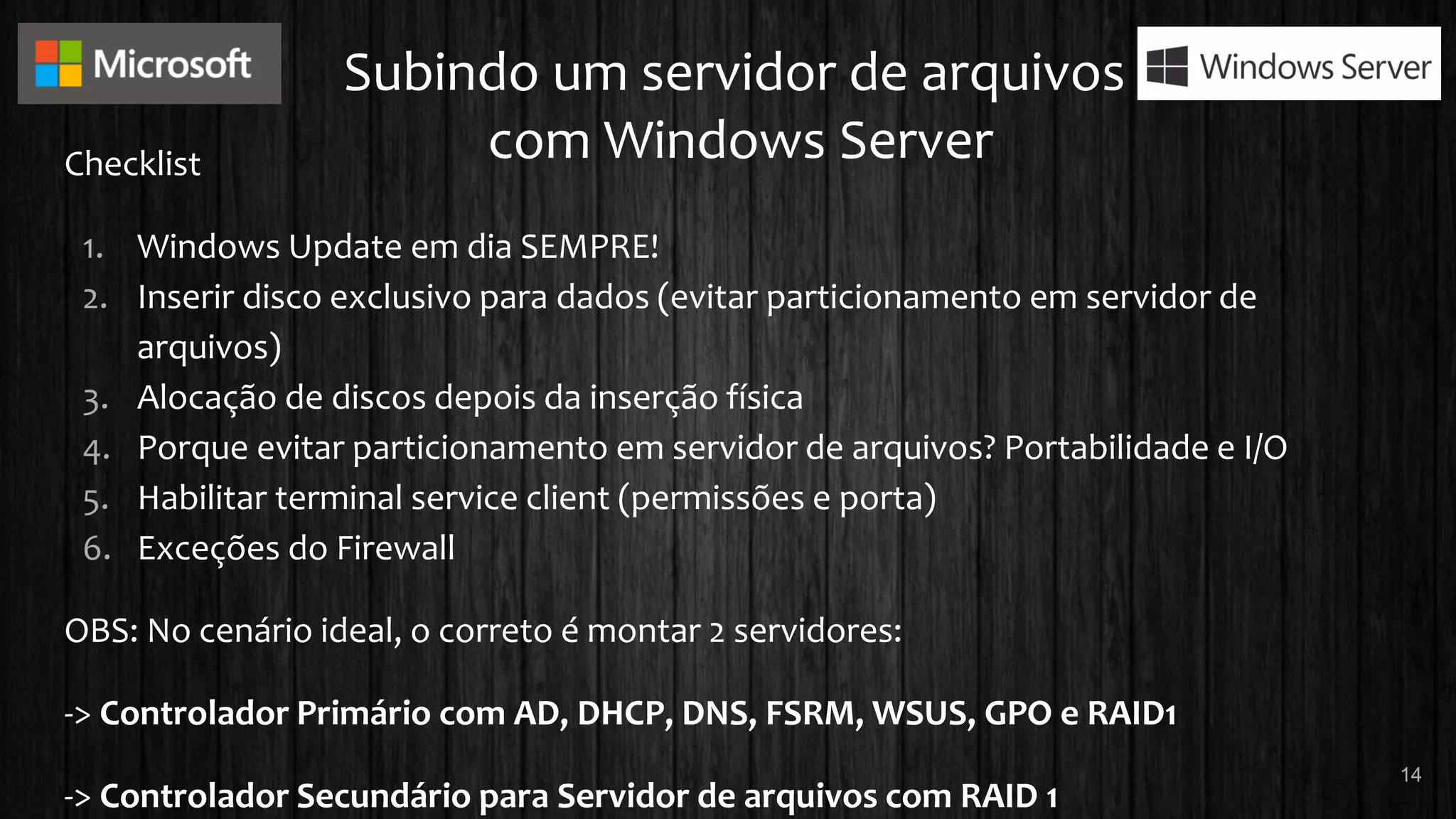 Subindo um servidor de arquivos
com Windows ServerChecklist
1. Windows Update em dia SEMPRE!
2. Inserir disco exclusivo para dados (evitar particionamento em servidor de
arquivos)
3. Alocação de discos depois da inserção física
4. Porque evitar particionamento em servidor de arquivos? Portabilidade e I/O
5. Habilitar terminal service client (permissões e porta)
6. Exceções do Firewall
OBS: No cenário ideal, o correto é montar 2 servidores:
-> Controlador Primário com AD, DHCP, DNS, FSRM, WSUS, GPO e RAID1
-> Controlador Secundário para Servidor de arquivos com RAID 1
14
 