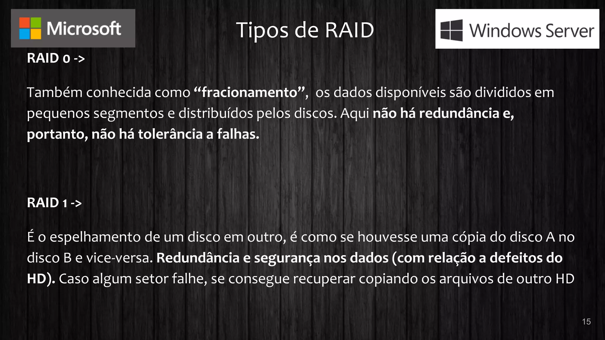 Tipos de RAID
RAID 0 ->
Também conhecida como “fracionamento”, os dados disponíveis são divididos em
pequenos segmentos e distribuídos pelos discos. Aqui não há redundância e,
portanto, não há tolerância a falhas.
RAID 1 ->
É o espelhamento de um disco em outro, é como se houvesse uma cópia do disco A no
disco B e vice-versa. Redundância e segurança nos dados (com relação a defeitos do
HD). Caso algum setor falhe, se consegue recuperar copiando os arquivos de outro HD
15
 