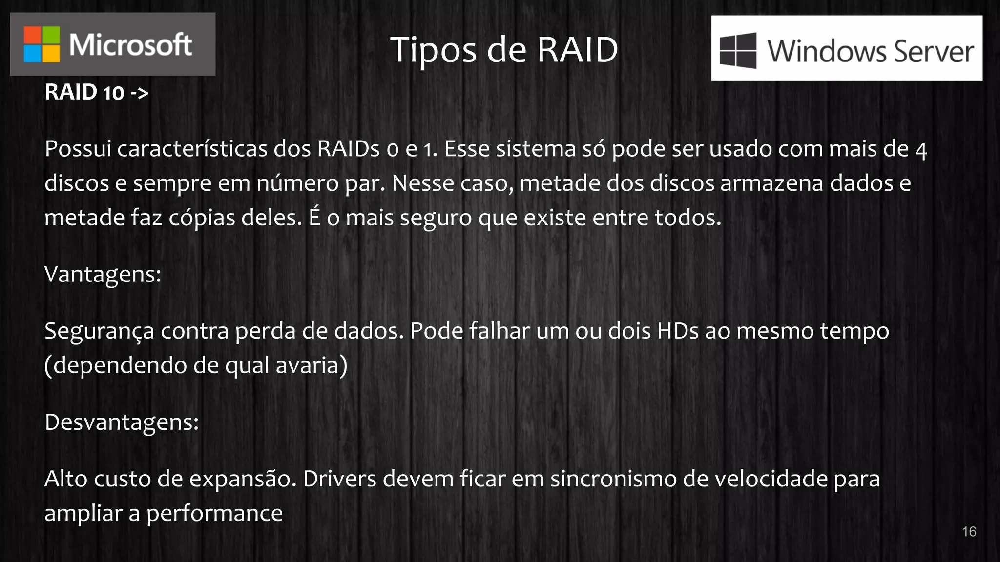 Tipos de RAID
RAID 10 ->
Possui características dos RAIDs 0 e 1. Esse sistema só pode ser usado com mais de 4
discos e sempre em número par. Nesse caso, metade dos discos armazena dados e
metade faz cópias deles. É o mais seguro que existe entre todos.
Vantagens:
Segurança contra perda de dados. Pode falhar um ou dois HDs ao mesmo tempo
(dependendo de qual avaria)
Desvantagens:
Alto custo de expansão. Drivers devem ficar em sincronismo de velocidade para
ampliar a performance
16
 