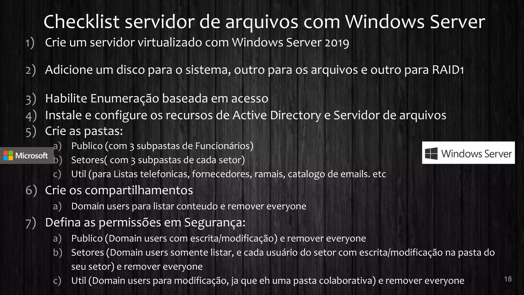 Checklist servidor de arquivos com Windows Server
1) Crie um servidor virtualizado com Windows Server 2019
2) Adicione um disco para o sistema, outro para os arquivos e outro para RAID1
3) Habilite Enumeração baseada em acesso
4) Instale e configure os recursos de Active Directory e Servidor de arquivos
5) Crie as pastas:
a) Publico (com 3 subpastas de Funcionários)
b) Setores( com 3 subpastas de cada setor)
c) Util (para Listas telefonicas, fornecedores, ramais, catalogo de emails. etc
6) Crie os compartilhamentos
a) Domain users para listar conteudo e remover everyone
7) Defina as permissões em Segurança:
a) Publico (Domain users com escrita/modificação) e remover everyone
b) Setores (Domain users somente listar, e cada usuário do setor com escrita/modificação na pasta do
seu setor) e remover everyone
c) Util (Domain users para modificação, ja que eh uma pasta colaborativa) e remover everyone 18
 