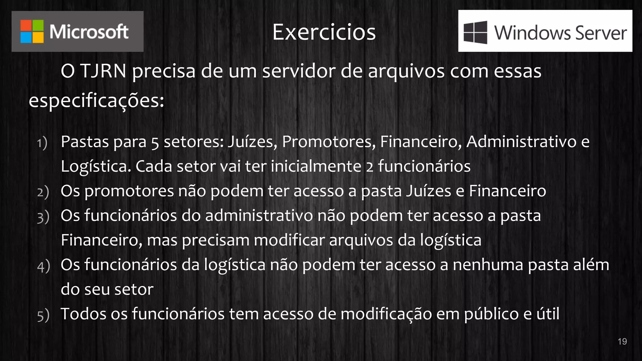 Exercicios
O TJRN precisa de um servidor de arquivos com essas
especificações:
1) Pastas para 5 setores: Juízes, Promotores, Financeiro, Administrativo e
Logística. Cada setor vai ter inicialmente 2 funcionários
2) Os promotores não podem ter acesso a pasta Juízes e Financeiro
3) Os funcionários do administrativo não podem ter acesso a pasta
Financeiro, mas precisam modificar arquivos da logística
4) Os funcionários da logística não podem ter acesso a nenhuma pasta além
do seu setor
5) Todos os funcionários tem acesso de modificação em público e útil
19
 