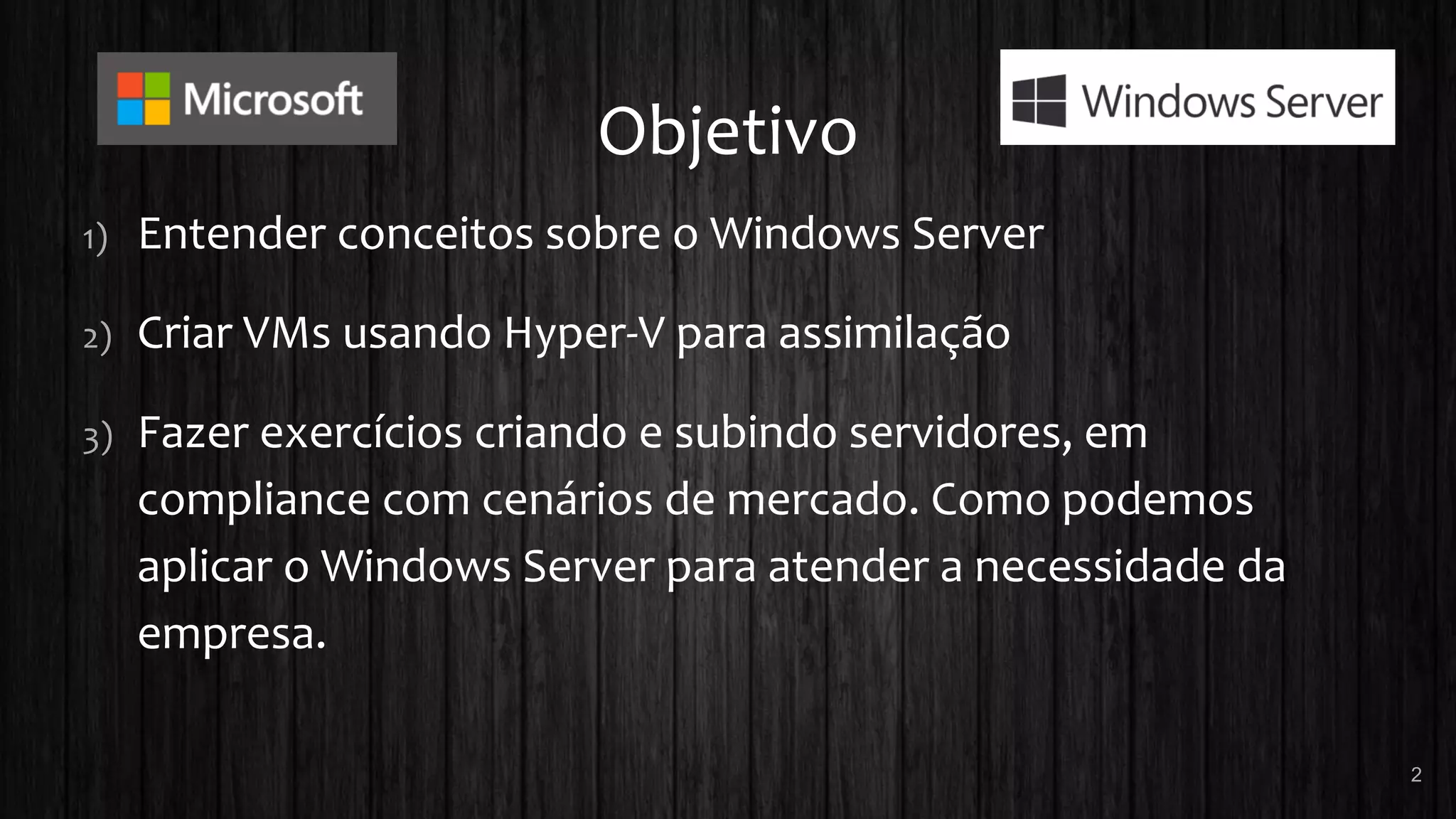 Objetivo
1) Entender conceitos sobre o Windows Server
2) Criar VMs usando Hyper-V para assimilação
3) Fazer exercícios criando e subindo servidores, em
compliance com cenários de mercado. Como podemos
aplicar o Windows Server para atender a necessidade da
empresa.
2
 