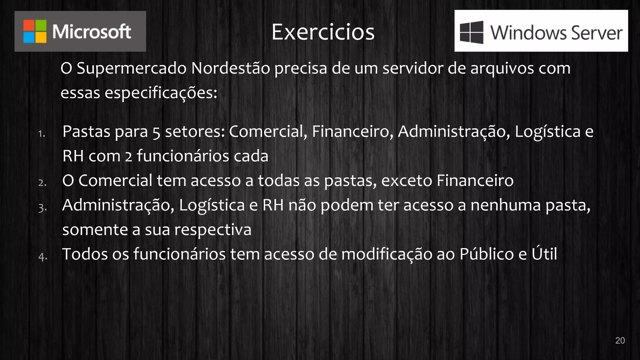 Exercicios
O Supermercado Nordestão precisa de um servidor de arquivos com
essas especificações:
1. Pastas para 5 setores: Comercial, Financeiro, Administração, Logística e
RH com 2 funcionários cada
2. O Comercial tem acesso a todas as pastas, exceto Financeiro
3. Administração, Logística e RH não podem ter acesso a nenhuma pasta,
somente a sua respectiva
4. Todos os funcionários tem acesso de modificação ao Público e Útil
20
 