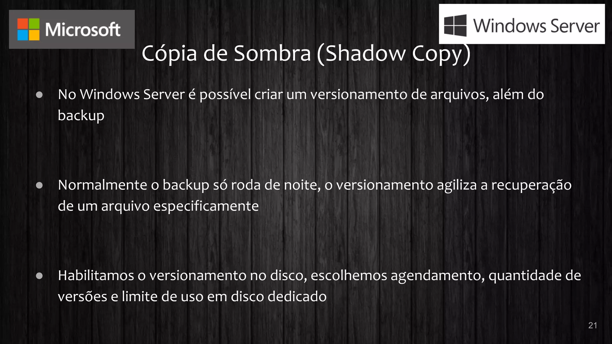 Cópia de Sombra (Shadow Copy)
● No Windows Server é possível criar um versionamento de arquivos, além do
backup
● Normalmente o backup só roda de noite, o versionamento agiliza a recuperação
de um arquivo especificamente
● Habilitamos o versionamento no disco, escolhemos agendamento, quantidade de
versões e limite de uso em disco dedicado
21
 