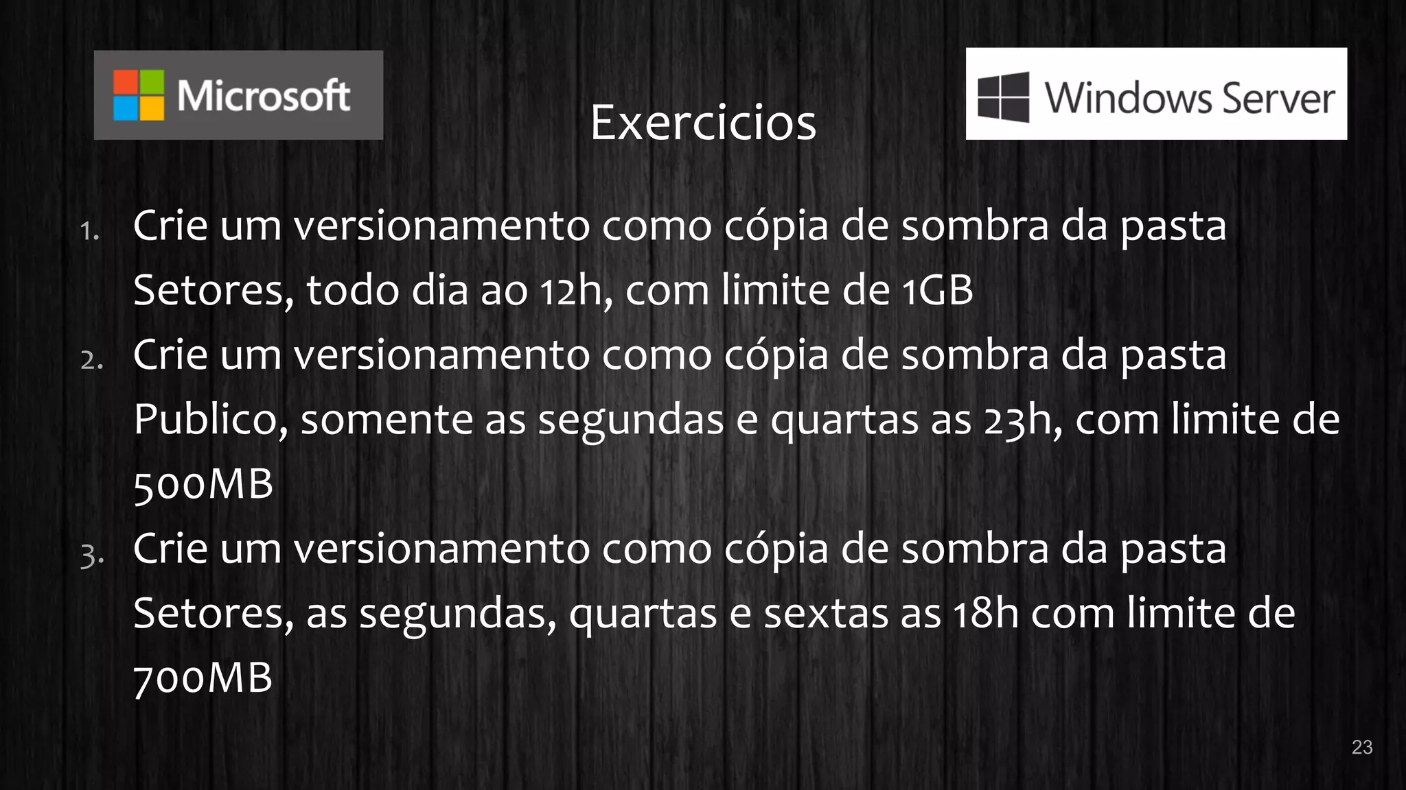 Exercicios
1. Crie um versionamento como cópia de sombra da pasta
Setores, todo dia ao 12h, com limite de 1GB
2. Crie um versionamento como cópia de sombra da pasta
Publico, somente as segundas e quartas as 23h, com limite de
500MB
3. Crie um versionamento como cópia de sombra da pasta
Setores, as segundas, quartas e sextas as 18h com limite de
700MB
23
 