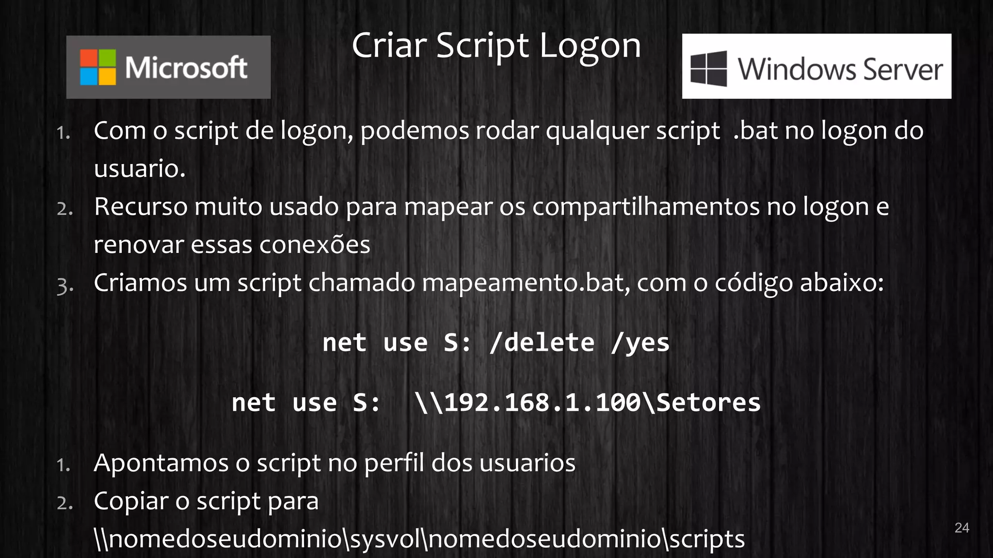 Criar Script Logon
1. Com o script de logon, podemos rodar qualquer script .bat no logon do
usuario.
2. Recurso muito usado para mapear os compartilhamentos no logon e
renovar essas conexões
3. Criamos um script chamado mapeamento.bat, com o código abaixo:
net use S: /delete /yes
net use S: 192.168.1.100Setores
1. Apontamos o script no perfil dos usuarios
2. Copiar o script para
nomedoseudominiosysvolnomedoseudominioscripts
24
 