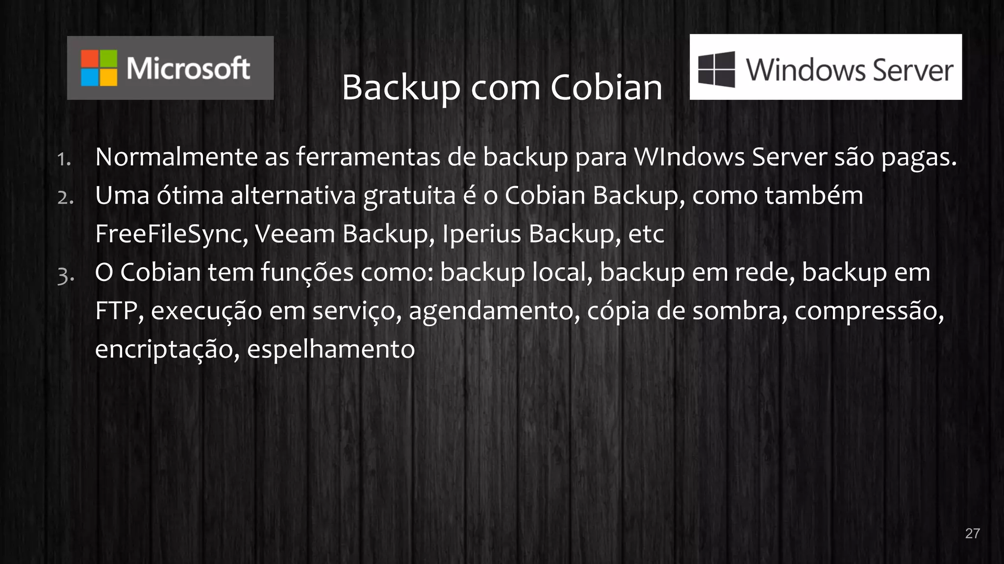 Backup com Cobian
1. Normalmente as ferramentas de backup para WIndows Server são pagas.
2. Uma ótima alternativa gratuita é o Cobian Backup, como também
FreeFileSync, Veeam Backup, Iperius Backup, etc
3. O Cobian tem funções como: backup local, backup em rede, backup em
FTP, execução em serviço, agendamento, cópia de sombra, compressão,
encriptação, espelhamento
27
 