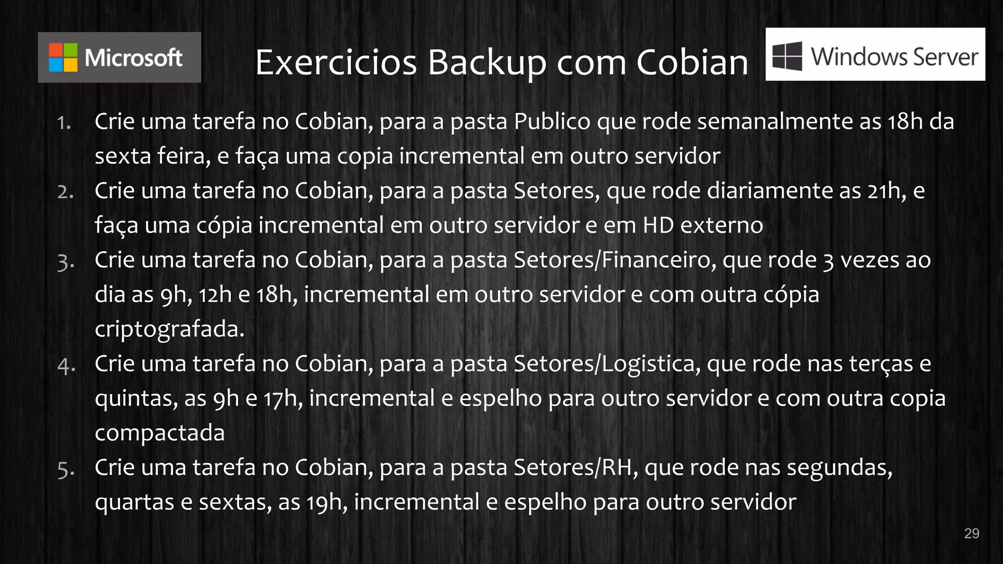 Exercicios Backup com Cobian
1. Crie uma tarefa no Cobian, para a pasta Publico que rode semanalmente as 18h da
sexta feira, e faça uma copia incremental em outro servidor
2. Crie uma tarefa no Cobian, para a pasta Setores, que rode diariamente as 21h, e
faça uma cópia incremental em outro servidor e em HD externo
3. Crie uma tarefa no Cobian, para a pasta Setores/Financeiro, que rode 3 vezes ao
dia as 9h, 12h e 18h, incremental em outro servidor e com outra cópia
criptografada.
4. Crie uma tarefa no Cobian, para a pasta Setores/Logistica, que rode nas terças e
quintas, as 9h e 17h, incremental e espelho para outro servidor e com outra copia
compactada
5. Crie uma tarefa no Cobian, para a pasta Setores/RH, que rode nas segundas,
quartas e sextas, as 19h, incremental e espelho para outro servidor
29
 