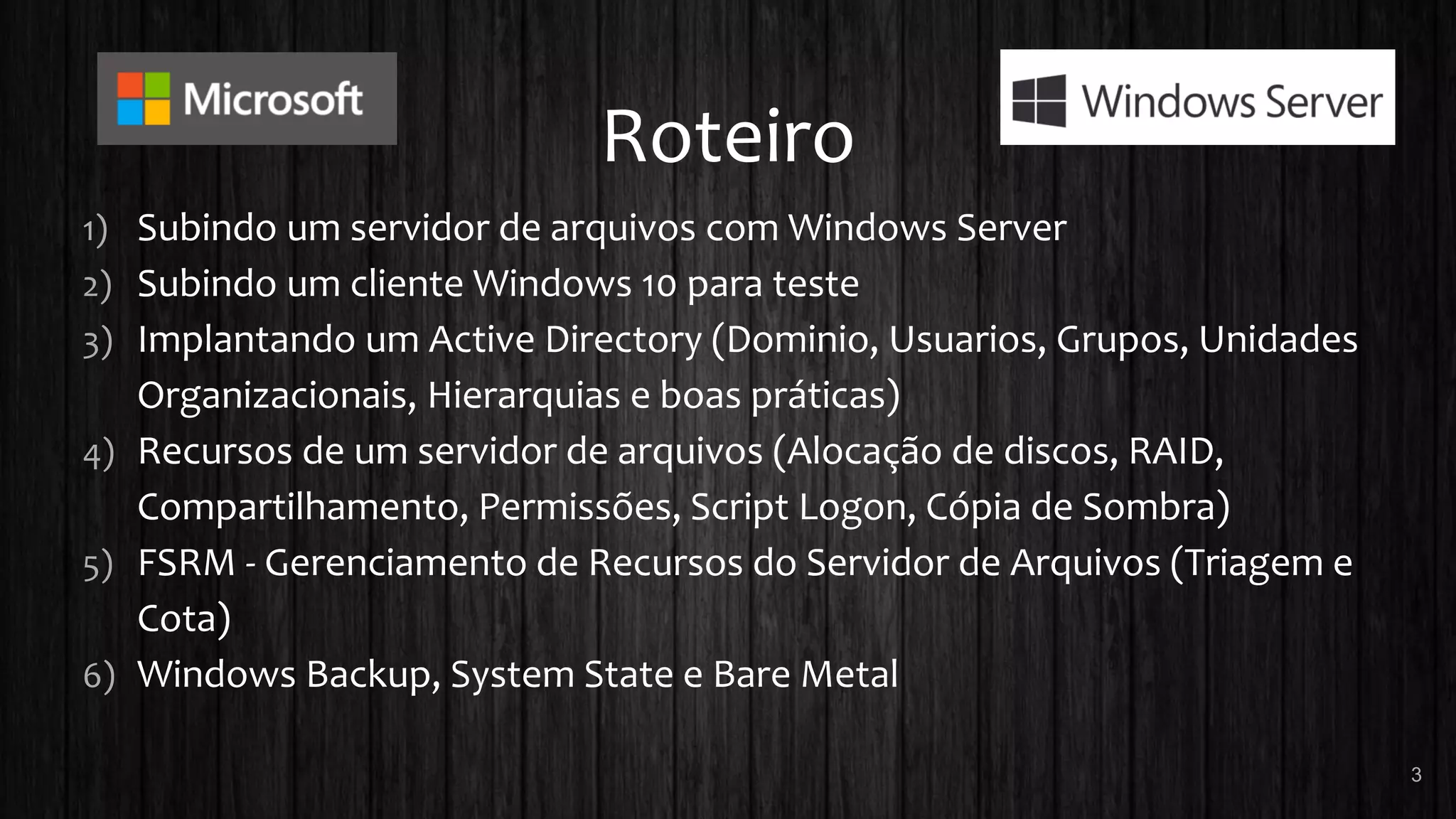 Roteiro
1) Subindo um servidor de arquivos com Windows Server
2) Subindo um cliente Windows 10 para teste
3) Implantando um Active Directory (Dominio, Usuarios, Grupos, Unidades
Organizacionais, Hierarquias e boas práticas)
4) Recursos de um servidor de arquivos (Alocação de discos, RAID,
Compartilhamento, Permissões, Script Logon, Cópia de Sombra)
5) FSRM - Gerenciamento de Recursos do Servidor de Arquivos (Triagem e
Cota)
6) Windows Backup, System State e Bare Metal
3
 