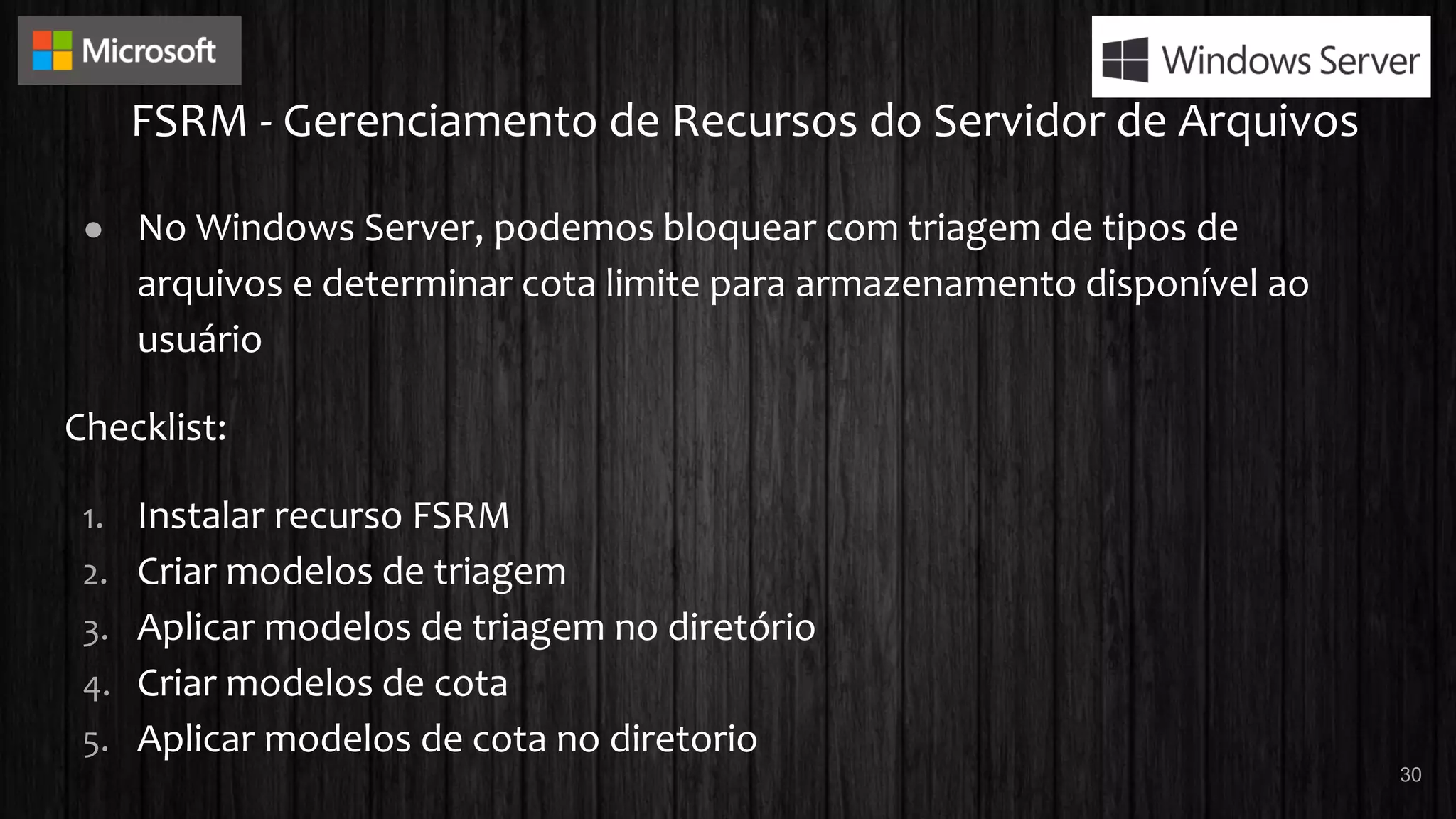 FSRM - Gerenciamento de Recursos do Servidor de Arquivos
● No Windows Server, podemos bloquear com triagem de tipos de
arquivos e determinar cota limite para armazenamento disponível ao
usuário
Checklist:
1. Instalar recurso FSRM
2. Criar modelos de triagem
3. Aplicar modelos de triagem no diretório
4. Criar modelos de cota
5. Aplicar modelos de cota no diretorio
30
 