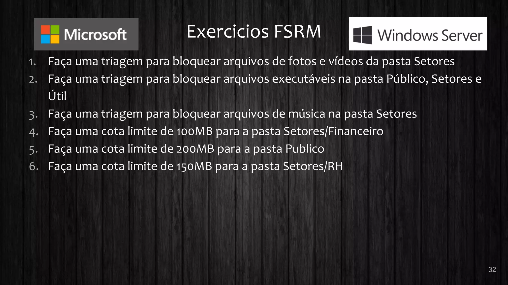 Exercicios FSRM
1. Faça uma triagem para bloquear arquivos de fotos e vídeos da pasta Setores
2. Faça uma triagem para bloquear arquivos executáveis na pasta Público, Setores e
Útil
3. Faça uma triagem para bloquear arquivos de música na pasta Setores
4. Faça uma cota limite de 100MB para a pasta Setores/Financeiro
5. Faça uma cota limite de 200MB para a pasta Publico
6. Faça uma cota limite de 150MB para a pasta Setores/RH
32
 