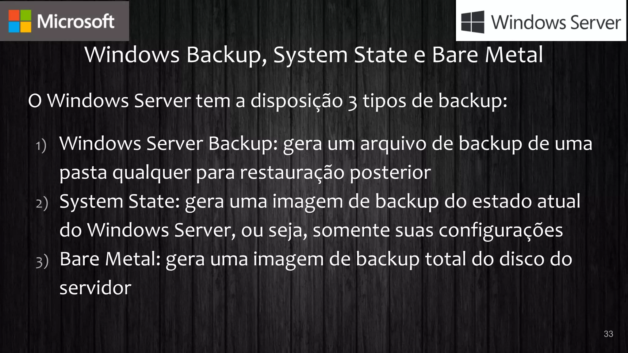 Windows Backup, System State e Bare Metal
O Windows Server tem a disposição 3 tipos de backup:
1) Windows Server Backup: gera um arquivo de backup de uma
pasta qualquer para restauração posterior
2) System State: gera uma imagem de backup do estado atual
do Windows Server, ou seja, somente suas configurações
3) Bare Metal: gera uma imagem de backup total do disco do
servidor
33
 