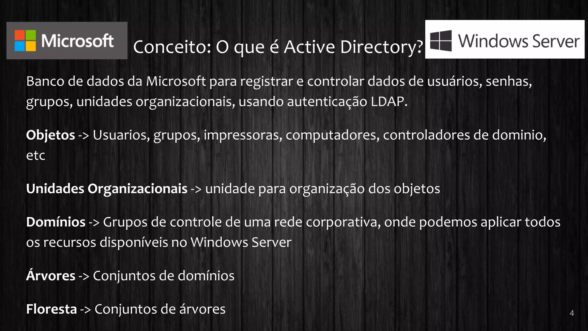Conceito: O que é Active Directory?
Banco de dados da Microsoft para registrar e controlar dados de usuários, senhas,
grupos, unidades organizacionais, usando autenticação LDAP.
Objetos -> Usuarios, grupos, impressoras, computadores, controladores de dominio,
etc
Unidades Organizacionais -> unidade para organização dos objetos
Domínios -> Grupos de controle de uma rede corporativa, onde podemos aplicar todos
os recursos disponíveis no Windows Server
Árvores -> Conjuntos de domínios
Floresta -> Conjuntos de árvores 4
 