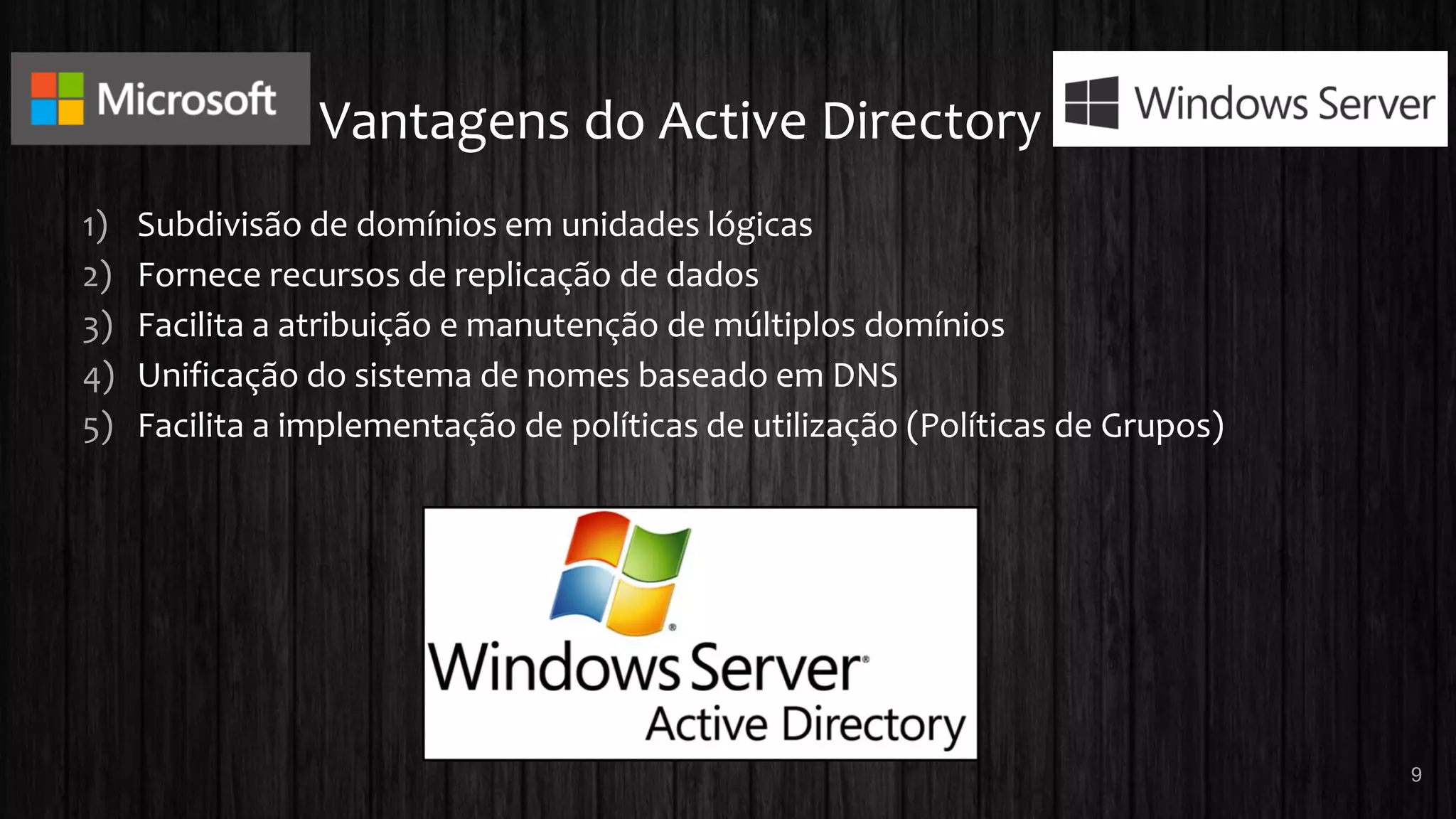 Vantagens do Active Directory
1) Subdivisão de domínios em unidades lógicas
2) Fornece recursos de replicação de dados
3) Facilita a atribuição e manutenção de múltiplos domínios
4) Unificação do sistema de nomes baseado em DNS
5) Facilita a implementação de políticas de utilização (Políticas de Grupos)
9
 