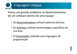 Linguagem Ubíqua
Temos um grande problema no desenvolvimento
de um software dentro de uma equipe:
• Os Desenvolvedores utilizam palavras técnicas
• Os Analistas utilizam terminologias específicas de
sua área
• O Computador entende uma linguagem de
programação
 