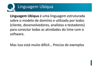 Linguagem Ubíqua
Linguagem Ubíqua é uma linguagem estruturada
sobre o modelo de domínio e utilizada por todos
(cliente, desenvolvedores, analistas e testadores)
para conectar todas as atividades do time com o
software.
Mas isso está muito difícil... Preciso de exemplos
 