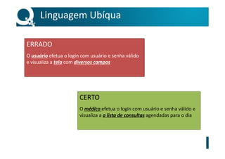 Linguagem Ubíqua
ERRADO
O usuário efetua o login com usuário e senha válido
e visualiza a tela com diversos campos
CERTO
O médico efetua o login com usuário e senha válido e
visualiza a a lista de consultas agendadas para o dia
 