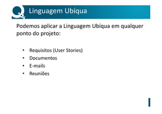 Linguagem Ubíqua
Podemos aplicar a Linguagem Ubíqua em qualquer
ponto do projeto:
• Requisitos (User Stories)
• Documentos
• E-mails
• Reuniões
 