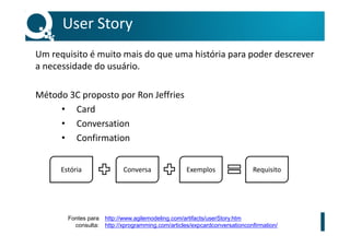User Story
Um requisito é muito mais do que uma história para poder descrever
a necessidade do usuário.
Método 3C proposto por Ron Jeffries
• Card
• Conversation
• Confirmation
Estória Conversa Exemplos Requisito
http://www.agilemodeling.com/artifacts/userStory.htm
http://xprogramming.com/articles/expcardconversationconfirmation/
Fontes para
consulta:
 