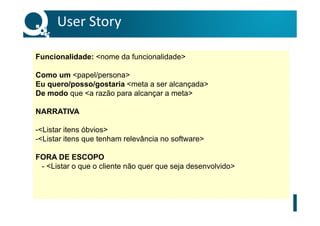 User Story
Funcionalidade: <nome da funcionalidade>
Como um <papel/persona>
Eu quero/posso/gostaria <meta a ser alcançada>
De modo que <a razão para alcançar a meta>
NARRATIVA
-<Listar itens óbvios>
-<Listar itens que tenham relevância no software>
FORA DE ESCOPO
- <Listar o que o cliente não quer que seja desenvolvido>
 