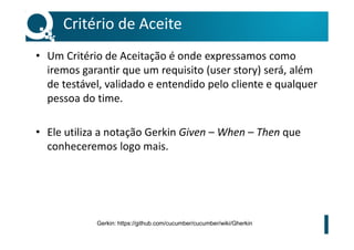 Critério de Aceite
• Um Critério de Aceitação é onde expressamos como
iremos garantir que um requisito (user story) será, além
de testável, validado e entendido pelo cliente e qualquer
pessoa do time.
• Ele utiliza a notação Gerkin Given – When – Then que
conheceremos logo mais.
Gerkin: https://github.com/cucumber/cucumber/wiki/Gherkin
 