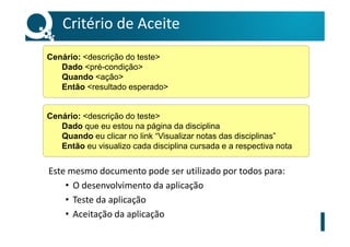 Critério de Aceite
Este mesmo documento pode ser utilizado por todos para:
• O desenvolvimento da aplicação
• Teste da aplicação
• Aceitação da aplicação
Cenário: <descrição do teste>
Dado <pré-condição>
Quando <ação>
Então <resultado esperado>
Cenário: <descrição do teste>
Dado que eu estou na página da disciplina
Quando eu clicar no link “Visualizar notas das disciplinas”
Então eu visualizo cada disciplina cursada e a respectiva nota
 