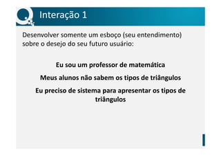 Interação 1
Desenvolver somente um esboço (seu entendimento)
sobre o desejo do seu futuro usuário:
Eu sou um professor de matemática
Meus alunos não sabem os tipos de triângulos
Eu preciso de sistema para apresentar os tipos de
triângulos
 