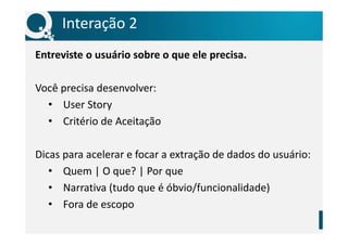 Interação 2
Entreviste o usuário sobre o que ele precisa.
Você precisa desenvolver:
• User Story
• Critério de Aceitação
Dicas para acelerar e focar a extração de dados do usuário:
• Quem | O que? | Por que
• Narrativa (tudo que é óbvio/funcionalidade)
• Fora de escopo
 