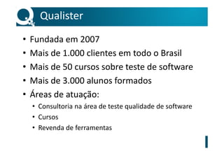 Qualister
• Fundada em 2007
• Mais de 1.000 clientes em todo o Brasil
• Mais de 50 cursos sobre teste de software
• Mais de 3.000 alunos formados
• Áreas de atuação:
• Consultoria na área de teste qualidade de software
• Cursos
• Revenda de ferramentas
 