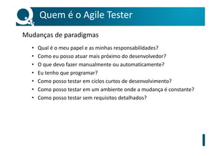 Quem é o Agile Tester
Mudanças de paradigmas
• Qual é o meu papel e as minhas responsabilidades?
• Como eu posso atuar mais próximo do desenvolvedor?
• O que devo fazer manualmente ou automaticamente?
• Eu tenho que programar?
• Como posso testar em ciclos curtos de desenvolvimento?
• Como posso testar em um ambiente onde a mudança é constante?
• Como posso testar sem requisitos detalhados?
 