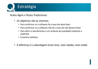Testes Ágeis x Testes Tradicionais
• Os objetivos são os mesmos
• Para confirmar se o software faz o que ele deve fazer
• Para confirmar se o software não faz o que ele não deveria fazer
• Para aferir o atendimento a um atributo de qualidade (implícito e
explícito)
• Encontrar defeitos
• A diferença é a abordagem (mais leve, mais rápida, mais cedo)
Estratégia
 
