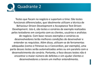 Testes que focam no negócio e suportam o time: São testes
funcionais diferenciados, que idealmente utilizam a técnica de
Behaviour-Driven Development e Acceptance Test-Driven
Development. Isto é, são testes e cenários de exemplo realizados
pelos testadores em conjunto com os clientes, usuários e analistas
de negócio. Com base nesses exemplos e cenários os
desenvolvedores terão melhores condições de desenvolver e
entender os requisitos. Além disso, utilizam-se de ferramentas
adequadas (como o Fitnesse ou o Concordion, por exemplo), uma
parte desses testes serão automatizados antes ou em paralelo com o
desenvolvimento do cenário. Portanto, o foco desses testes não é
encontrar o maior número de defeitos e sim ajudar clientes e
desenvolvedores a terem um melhor entendimento.
Quadrante 2
 
