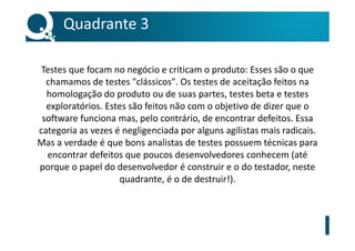 Testes que focam no negócio e criticam o produto: Esses são o que
chamamos de testes "clássicos". Os testes de aceitação feitos na
homologação do produto ou de suas partes, testes beta e testes
exploratórios. Estes são feitos não com o objetivo de dizer que o
software funciona mas, pelo contrário, de encontrar defeitos. Essa
categoria as vezes é negligenciada por alguns agilistas mais radicais.
Mas a verdade é que bons analistas de testes possuem técnicas para
encontrar defeitos que poucos desenvolvedores conhecem (até
porque o papel do desenvolvedor é construir e o do testador, neste
quadrante, é o de destruir!).
Quadrante 3
 