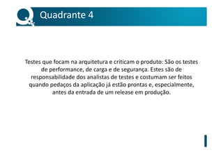 Testes que focam na arquitetura e criticam o produto: São os testes
de performance, de carga e de segurança. Estes são de
responsabilidade dos analistas de testes e costumam ser feitos
quando pedaços da aplicação já estão prontas e, especialmente,
antes da entrada de um release em produção.
Quadrante 4
 
