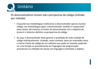 • Enquanto nas metodologias tradicionais o desenvolvedor apenas escreve
código, nas metodologias ágeis o desenvolvedor também é responsável
pelos testes. No entanto, os testes do desenvolvedor tem o objetivo de
prevenir e detectar defeitos na perspectiva do código.
• Ou seja, o desenvolvedor deve garantir a qualidade de cada unidade do
código individualmente. Unidade, neste contexto, deve ser entendida como
o menor trecho de código de um software que pode ser testado, podendo
ser uma função ou procedimento em linguagens de programação
procedurais ou métodos de classes em linguagens orientadas a objetos.
Unitário
Os desenvolvedores testam sob a perspectiva do código (método
por método)
 