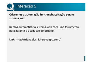 Interação 5
Criaremos a automação funcional/aceitação para o
sistema web
Iremos automatizar o sistema web com uma ferramenta
para garantir a aceitação do usuário
Link: http://triangulos-3.herokuapp.com/
 