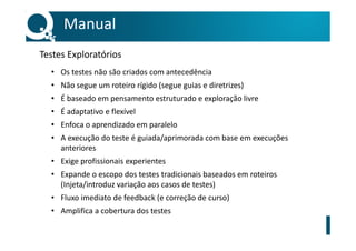 • Os testes não são criados com antecedência
• Não segue um roteiro rígido (segue guias e diretrizes)
• É baseado em pensamento estruturado e exploração livre
• É adaptativo e flexível
• Enfoca o aprendizado em paralelo
• A execução do teste é guiada/aprimorada com base em execuções
anteriores
• Exige profissionais experientes
• Expande o escopo dos testes tradicionais baseados em roteiros
(Injeta/introduz variação aos casos de testes)
• Fluxo imediato de feedback (e correção de curso)
• Amplifica a cobertura dos testes
Manual
Testes Exploratórios
 