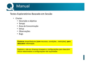 • Charter
• Descrição e objetivo
• Tempo
• Área de Concentração
• Setup
• Observações
• Bugs
Manual
Testes Exploratórios Baseado em Sessão
Explorar áreas/features [com recursos, condições , restrições] para
descobrir informação
Explorar o site em diversos browsers e configurações para descobrir
riscos relacionados a configurações não suportadas
 