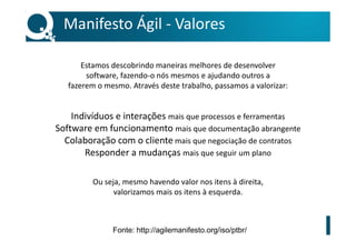 Manifesto Ágil - Valores
Estamos descobrindo maneiras melhores de desenvolver
software, fazendo-o nós mesmos e ajudando outros a
fazerem o mesmo. Através deste trabalho, passamos a valorizar:
Indivíduos e interações mais que processos e ferramentas
Software em funcionamento mais que documentação abrangente
Colaboração com o cliente mais que negociação de contratos
Responder a mudanças mais que seguir um plano
Ou seja, mesmo havendo valor nos itens à direita,
valorizamos mais os itens à esquerda.
Fonte: http://agilemanifesto.org/iso/ptbr/
 