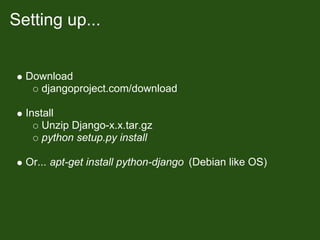 Setting up...


  Download
    djangoproject.com/download

  Install
      Unzip Django-x.x.tar.gz
      python setup.py install

  Or... apt-get install python-django (Debian like OS)
 