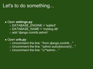 Let's to do something...


  Open settings.py:
    DATABASE_ENGINE = 'sqlite3'
    DATABASE_NAME = 'myblog.db'
    add 'django.contrib.admin'

  Open urls.py:
    Uncomment the line: "from django.contrib... "
    Uncomment the line: "admin.autodiscover()... "
    Uncomment the line: "(r'^admin... "
 