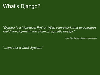 What's Django?


"Django is a high-level Python Web framework that encourages
rapid development and clean, pragmatic design."
                                        from http://www.djangoproject.com/



"...and not a CMS System."
 