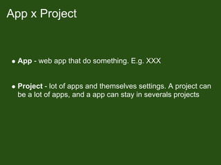 App x Project


  App - web app that do something. E.g. XXX


  Project - lot of apps and themselves settings. A project can
  be a lot of apps, and a app can stay in severals projects
 