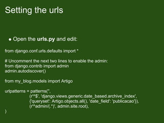 Setting the urls


    Open the urls.py and edit:

from django.conf.urls.defaults import *

# Uncomment the next two lines to enable the admin:
from django.contrib import admin
admin.autodiscover()

from my_blog.models import Artigo

urlpatterns = patterns('',
             (r'^$', 'django.views.generic.date_based.archive_index',
             {'queryset': Artigo.objects.all(), 'date_field': 'publicacao'}),
             (r'^admin/(.*)', admin.site.root),
)
 