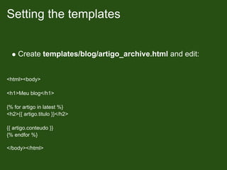 Setting the templates


     Create templates/blog/artigo_archive.html and edit:


<html><body>

<h1>Meu blog</h1>

{% for artigo in latest %}
<h2>{{ artigo.titulo }}</h2>

{{ artigo.conteudo }}
{% endfor %}

</body></html>
 