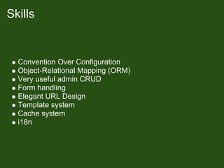 Skills


  Convention Over Configuration
  Object-Relational Mapping (ORM)
  Very useful admin CRUD
  Form handling
  Elegant URL Design
  Template system
  Cache system
  i18n
 
