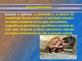 NEOLIBERALISMO 
Exclusão e pobreza: a sociedade é o cenário da 
competição, da concorrência. A sociedade teatraliza 
em todas a instâncias a luta pela sobrevivência. 
Inspirados no darwinismo, que afirma a vontade do 
mais apto. Somente os fortes sobrevivem cabendo 
aos fracos conformarem-se com a exclusão natural. 
 